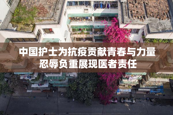 中国护士为抗疫贡献青春与力量 忍辱负重展现医者责任