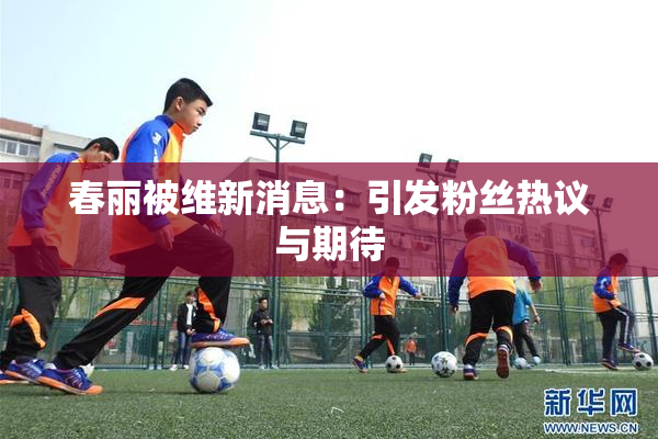 春丽被维新消息：引发粉丝热议与期待