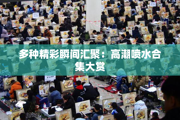 多种精彩瞬间汇聚：高潮喷水合集大赏