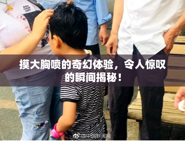 摸大胸喷的奇幻体验，令人惊叹的瞬间揭秘！
