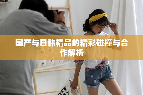 国产与日韩精品的精彩碰撞与合作解析