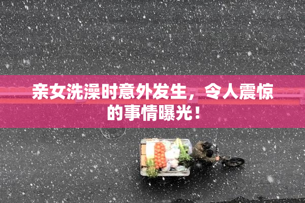 亲女洗澡时意外发生，令人震惊的事情曝光！