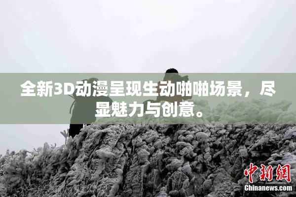 全新3D动漫呈现生动啪啪场景，尽显魅力与创意。