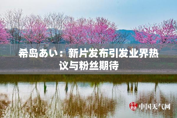 希岛あい：新片发布引发业界热议与粉丝期待