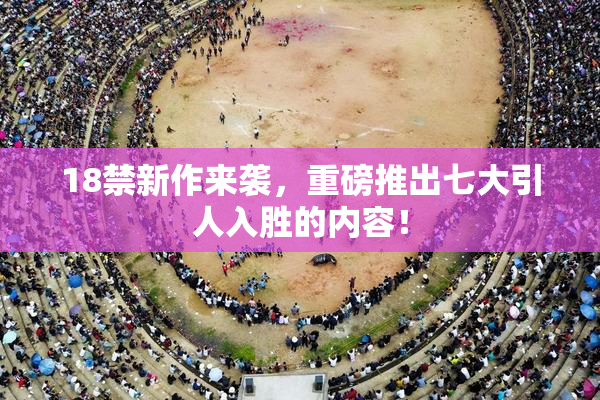 18禁新作来袭，重磅推出七大引人入胜的内容！