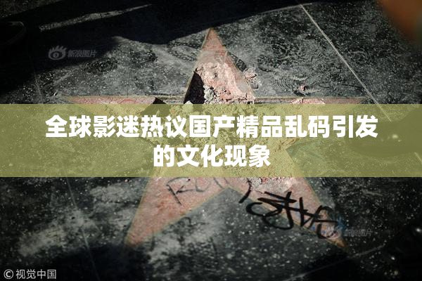 全球影迷热议国产精品乱码引发的文化现象