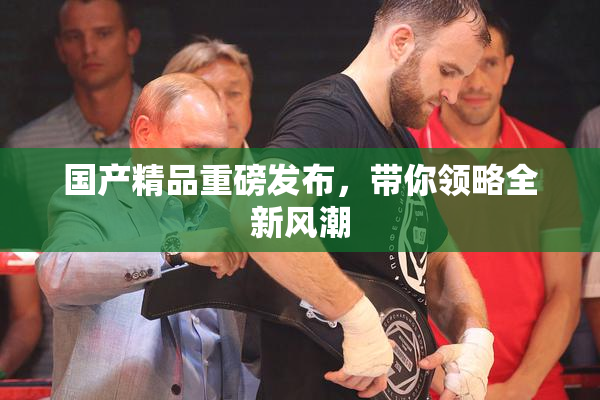 国产精品重磅发布，带你领略全新风潮