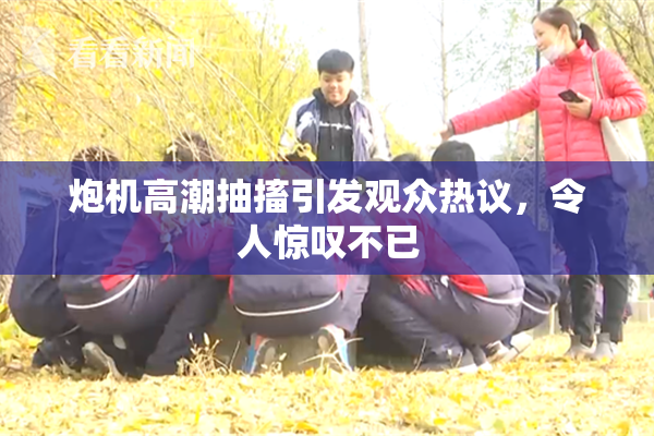 炮机高潮抽搐引发观众热议，令人惊叹不已