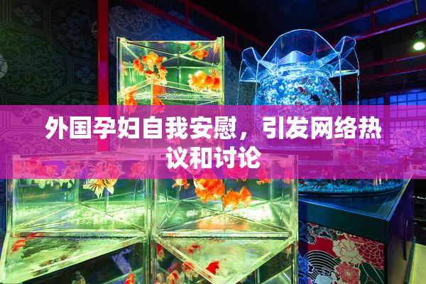 外国孕妇自我安慰，引发网络热议和讨论