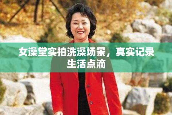 女澡堂实拍洗澡场景，真实记录生活点滴