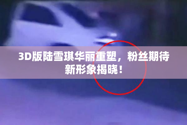 3D版陆雪琪华丽重塑，粉丝期待新形象揭晓！