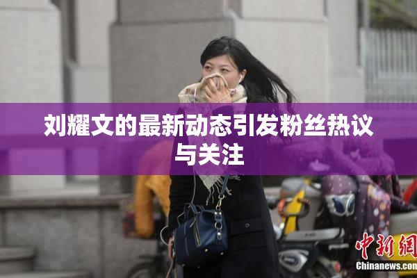 刘耀文的最新动态引发粉丝热议与关注