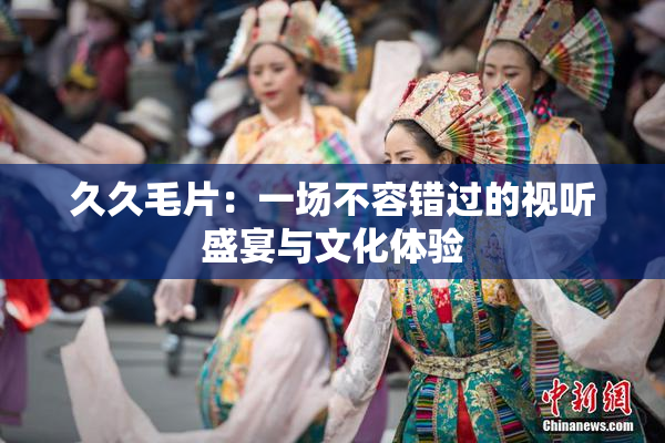久久毛片：一场不容错过的视听盛宴与文化体验