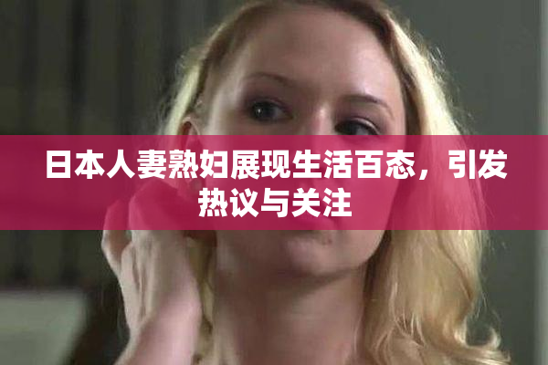 日本人妻熟妇展现生活百态，引发热议与关注