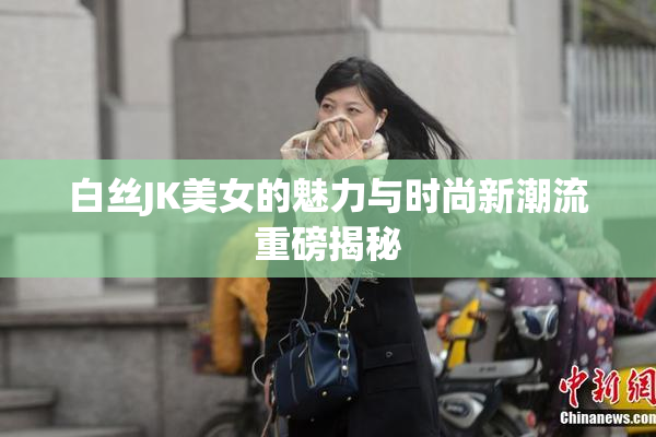 白丝JK美女的魅力与时尚新潮流重磅揭秘