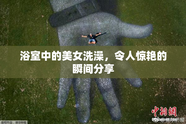 浴室中的美女洗澡，令人惊艳的瞬间分享