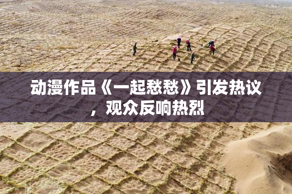 动漫作品《一起愁愁》引发热议，观众反响热烈