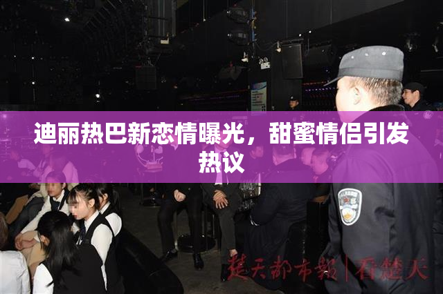 迪丽热巴新恋情曝光，甜蜜情侣引发热议