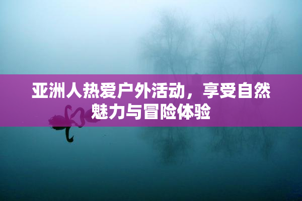 亚洲人热爱户外活动，享受自然魅力与冒险体验