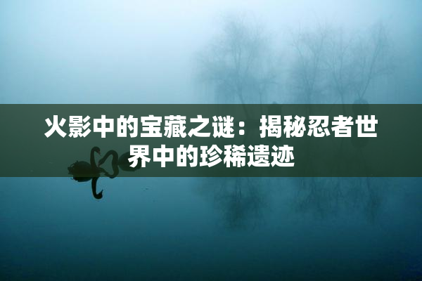 火影中的宝藏之谜：揭秘忍者世界中的珍稀遗迹