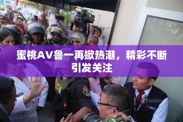 蜜桃AV鲁一再掀热潮，精彩不断引发关注