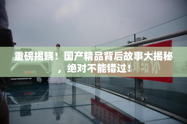 重磅揭晓！国产精品背后故事大揭秘，绝对不能错过！