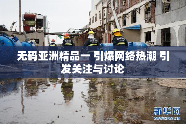 无码亚洲精品一 引爆网络热潮 引发关注与讨论