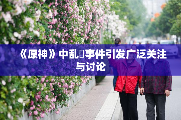 《原神》中乱婬事件引发广泛关注与讨论