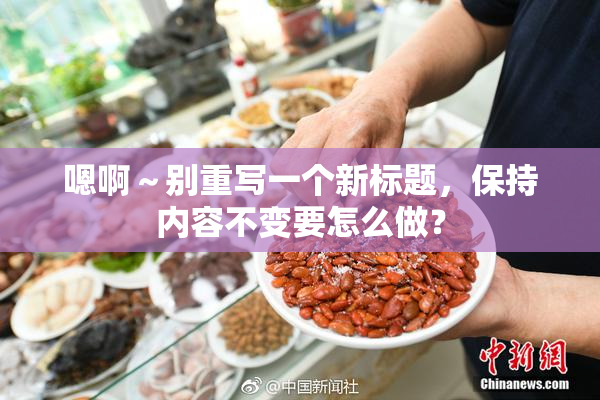 嗯啊～别重写一个新标题，保持内容不变要怎么做？