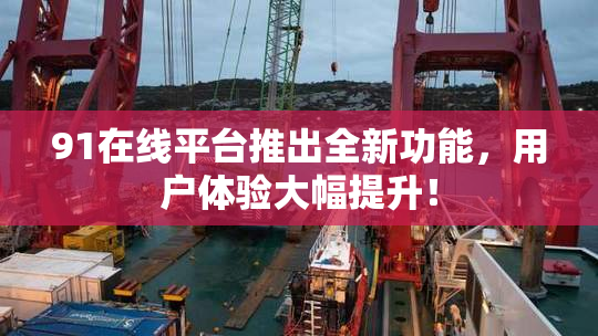 91在线平台推出全新功能，用户体验大幅提升！