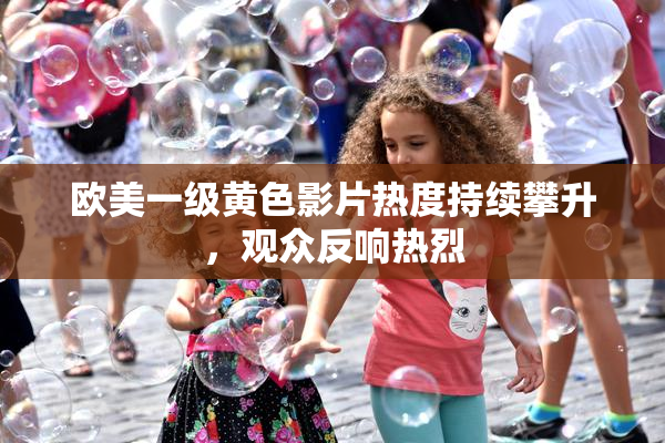 欧美一级黄色影片热度持续攀升，观众反响热烈