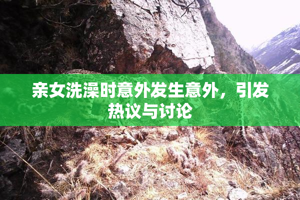 亲女洗澡时意外发生意外，引发热议与讨论
