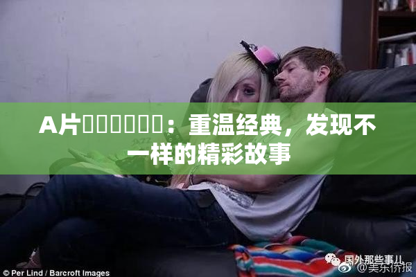 A片❌‌❌‌❌‌：重温经典，发现不一样的精彩故事