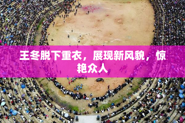 王冬脱下重衣，展现新风貌，惊艳众人