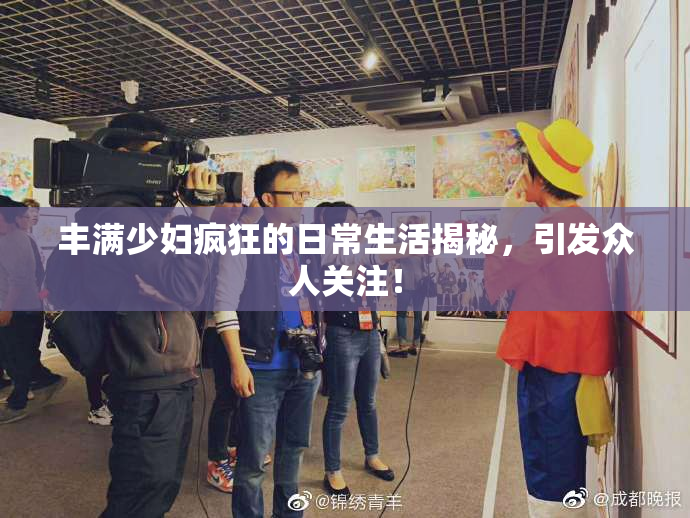 丰满少妇疯狂的日常生活揭秘，引发众人关注！