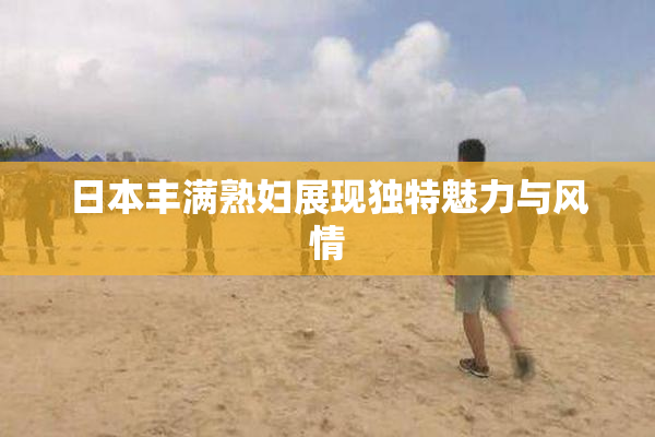 日本丰满熟妇展现独特魅力与风情
