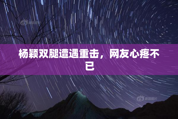 杨颖双腿遭遇重击，网友心疼不已
