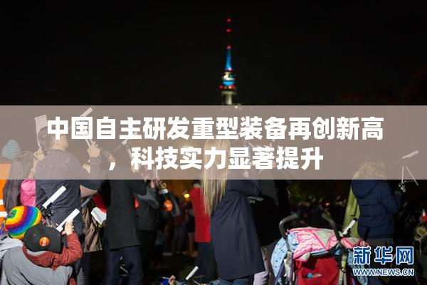 中国自主研发重型装备再创新高，科技实力显著提升