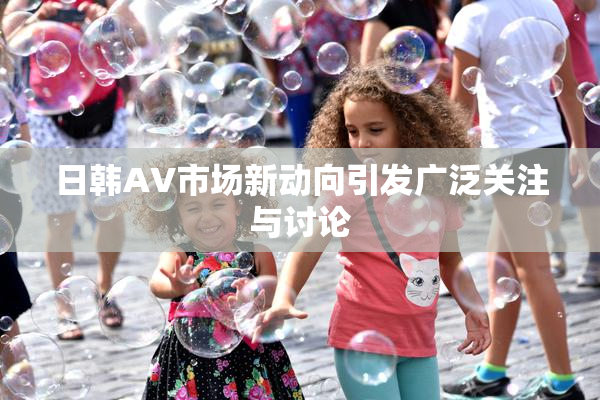 日韩AV市场新动向引发广泛关注与讨论