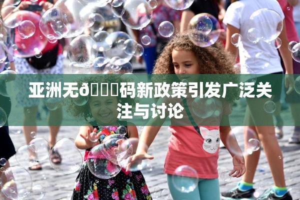 亚洲无🈚码新政策引发广泛关注与讨论