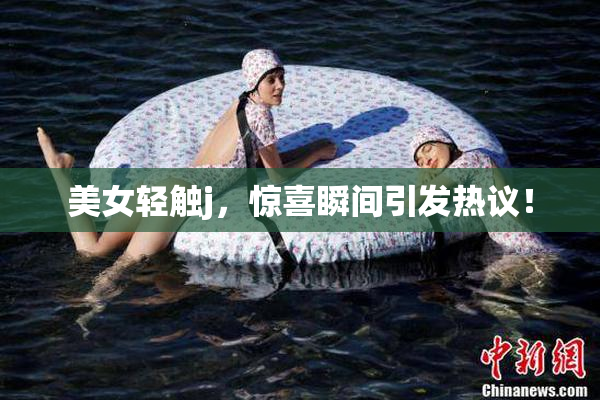 美女轻触j，惊喜瞬间引发热议！