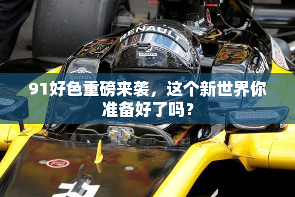 91好色重磅来袭，这个新世界你准备好了吗？