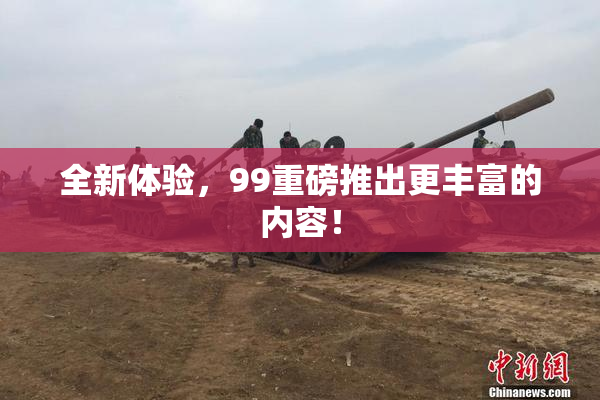 全新体验，99重磅推出更丰富的内容！