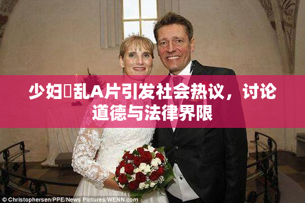 少妇婬乱A片引发社会热议，讨论道德与法律界限