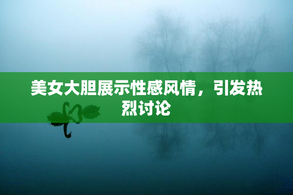 美女大胆展示性感风情，引发热烈讨论