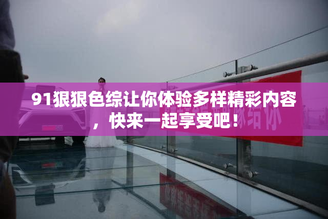 91狠狠色综让你体验多样精彩内容，快来一起享受吧！