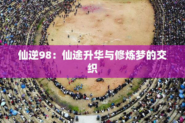 仙逆98：仙途升华与修炼梦的交织