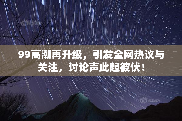 99高潮再升级，引发全网热议与关注，讨论声此起彼伏！