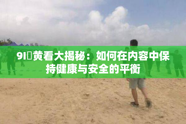9I婬黄看大揭秘：如何在内容中保持健康与安全的平衡