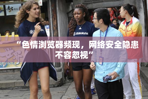 “色情浏览器频现，网络安全隐患不容忽视”